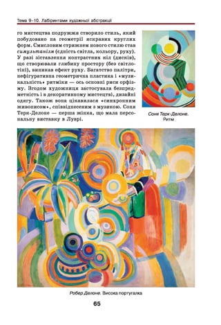 Тема 9-10. Лабіринтами художньої абстракції
го мистецтва подружжя створило стиль, який
побудовано на геометрії яскравих круглих
форм. Смисловим стрижнем нового стилю став
симультанізм (єдність світла, кольору, руху).
У разі зіставлення контрастних к іл (дисків),
що створювали глибину простору (без світло­
тіні), виникав ефект руху. Багатство палітри,
нефігуративна геометрична пластика і «м узи ­
кальність» ритміки — ось основні риси орфіз-
му. Згодом худож ниця застосувала безпред­
метність і в декоративному мистецтві, дизайні
одягу. Також вона цікавилася «синхронним
живописом», співвіднесеним з музикою. Соня
Терк-Делоне — перша жінка, що мала персо­
нальну виставку в Луврі.
Соня Терк-Делоне.
Ритм
РоберДелоне. Висока португалка
65
 