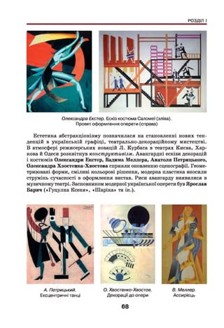 РОЗДІЛ І
Олександра Екстер. Ескіз костюма Саломеї (зліва).
Проект оформлення оперети (справа)
Естетика абстракціонізму позначилася на становленні нових тен­
денцій в українській графіці, театрально-декораційному мистецтві.
В атмосфері режисерських новацій Л. Курбаса в театрах Києва, Хар­
кова й Одеси розквітнув конструктивізм. Авангардні ескізи декорацій
і костюмів Олександри Екстер, Вадима Меллера, Анатоля Петрицького,
Олександра Хвостенка-Хвостова сприяли оновленню сценографії. Геоме-
тризовані форми, сміливі кольорові рішення, модерна пластика вносили
струмінь сучасності в оформлення вистав. Риси авангарду виявилися в
музичному театрі. Засновником модерної української оперети був Ярослав
Барич («Гуцулка Ксеня», «Ш аріка» та ін.).
А. Петрицький.
Ексцентричні танці
О. Хвостенко-Хвостов. В. Меллер.
Декорації до опери Ассирієць
68
 