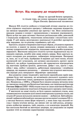 Вступ. Від модерну до модернізму
«Якщ о ти здатний бачити прекрасне,
то тільки тому, що носиш прекрасне всередині себе».
Пауло Коельйо, бразильський письменник
Минуле X X століття увійшло в історичний літопис людства як сто­
ліття стрімкого технічного прогресу і небачених наукових відкриттів,
що змінили традиційні уявлення про простір і час. Воно позначилося
виходом людини в космос і проникненням у таємниці підсвідомості.
Проте це був час двох світових і багатьох регіональних війн, революцій
і соціальних конфліктів, техногенних катаклізмів і екологічних ката­
строф. У цей період загострилися національні й релігійні протиріччя
між народами, що по-різному сприймають цей світ.
Здатність людини створювати мистецькі образи, утілювати пережите
на полотні, в камені чи звуках яскраво виявилася в мистецтві, спов­
неному суперечностей і відкриттів, пошуками нових засобів художньої
виразності. Мистецтво минулого століття суттєво відрізняється від по­
передніх періодів, начебто між ними лежить прірва. Воно здається за­
надто складним для розуміння, неймовірно напруженим. Насправді
ж, воно, як і в усі часи, відображає й виражає дух своєї епохи, втілює
внутрішній світ сучасників, які активно висловлюють протест проти
дійсності, що руйнує індивідуальність або намагаються відгородитися
від життєвих проблем іронією, гротеском. Добро і зло, щастя і горе,
війна і мир, любов і ненависть, урбанізація середовища і незаймана
природа, що надавала натхнення, — діапазон тем сучасного мистецтва,
яке відіграє роль своєрідного «барометра» цивілізації.
Д ля розвитку нових тенденцій у мистецтві європейських країн важ­
ливими були такі чинники, як активізація діяльності художніх ш кіл
(Бауґауз у Німеччині тощо), проведення художньо-промислових виста­
вок. Наприклад, у 1889 р. в Парижі було зведено ажурну металеву вежу
як тимчасову споруду для Всесвітньої виставки, але творіння архітектора
Гюстава Ейфеля (1832-1923) згодом стало не лише візитівкою Франції,
а й художнім символом технічного й будівельного прогресу своєї епохи.
У мистецтві на зламі століть не було єдиного панівного стилю, воно
ознаменувалося спалахом цілої низки новаторських художніх стилів, які
згодом об’єднали загальною умовною назвою — модернізм. Цей найціка­
віший і наймасштабніший рух панував протягом першої половини X X ст.
у вигляді багатьох нових форм творчості, у яких взяв гору вільний по­
гляд і творча інтуїція митця, що змінює світ на свій розсуд, дотриму­
ючись особистих вражень, ідей, уявлень, а не класичних традицій. Він
був настільки багатий на мистецькі шедеври, що розділився на окремі
художні течії за певними характерними ознаками.
7
 
