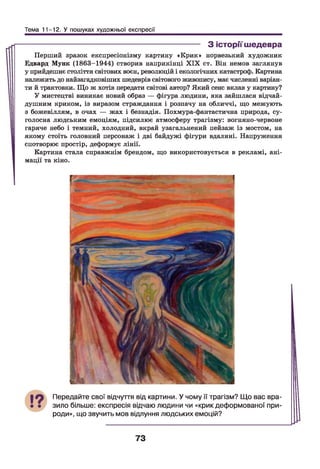 Тема 11-12. У пошуках художньої експресії
------------------------------------------------------------------ З історії шедевра
Перший зразок експресіонізму картину «Крик» норвезький художник
Едвард Мунк (1863-1944) створив наприкінці X IX ст. Він немов заглянув
у прийдешнє століття світових воєн, революцій і екологічних катастроф. Картина
належить до найзагадковіших шедеврів світового живопису, має численні варіан­
ти й трактовки. Що ж хотів передати світові автор? Який сенс вклав у картину?
У мистецтві виникає новий образ — фігура людини, яка зайшлася відчай­
душним криком, із виразом страждання і розпачу на обличчі, що межують
з божевіллям, в очах — жах і безнадія. Похмура-фантастична природа, су­
голосна людським емоціям, підсилює атмосферу трагізму: вогняно-червоне
гаряче небо і темний, холодний, вкрай узагальнений пейзаж із мостом, на
якому стоїть головний персонаж і дві байдужі фігури вдалині. Напруження
спотворює простір, деформує лінії.
Картина стала справжнім брендом, що використовується в рекламі, ані­
мації та кіно.
Передайте свої відчуття від картини. У чому її трагізм? Що вас вра­
зило більше: експресія відчаю людини чи «крик деформованої при­
роди», що звучить мов відлуння людських емоцій?
73
 