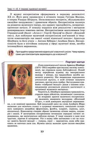 Тема 11-12. У пошуках художньої експресії
У музиці експресіонізм сформувався в першому десятилітті
X X ст. Його риси проявилися в останніх творах Густава Малера,
в операх Ріхарда Штрауса. Посилювалася експресія, збільш увалися
емоційне напруження і драматизм образів. Експресіонізм вплинув
на розвиток музичного театру, він привніс трагедійність, сатирично-
гротескне начало. У пош уку кордонів між реальністю і вигадкою
розширювалася тематика вистав. Експресіонізмом захоплювався Ігор
Стравинський (балет «А г о н ») і Сергій Прокоф’ єв (балет «Б лудний
си н »). А л е найперше музичний експресіонізм пов’язаний із твор­
чістю композиторів так званої «нової віденської ш коли»: Арнольда
Ш енберга та його учнів — Антона Веберна і Альбана Берга. Експре­
сіоністи були в постійних пошуках у сфері музичної мови, засобів
інтонаційного вираження.
Пригадайте представників віденської класичної школи. Чому музику
саме цих композиторів зараховують до класичної?
----------------------------------- Портрет митця
Лідер нововіденської школи Арнольд Шенберг
(1874-1951) виробив оригінальну систему компо­
зиції, що отримала назву додекафонної. Новий
метод передбачав відмову від використання
мажору і мінору, від традиційних засобів му­
зичного розвитку. Він знаменував народження
атональної музики, в якій починає панувати
дисонанс, зростає роль тембру. Застосування при­
йомів «тембрової мелодії» разом з іншими ново­
введеннями допомагали уникати хаотичності в
організації музичного матеріалу.
Творчість А. Шенберга пронизано тривожністю,
страхом перед дійсністю, песимізмом і скепсисом.
До яскравих зразків музичного експресіоніз­
му належить знаменита мелодрама «Місячний
П’єро», в якій домінують внутрішні переживан­
ня, а не зовнішні враження. Цей вокальний цикл на слова Альберта Жиро
написано для жіночого голосу в супроводі незвичного, спеціально складе­
ного камерного ансамблю (фортепіано, флейта, кларнет, скрипка, альт,
віолончель). Композитор створює образи таємничих нічних видінь, кошма­
рів і жахів. У загострених експресивних інтонаціях передано гнітючі пе­
реживання, що закінчуються вибухом відчаю. У творі злилися в одне ціле
трагічне, ліричне й сатиричне. Усе в ньому ніби поставлено з ніг на голо­
ву: замість багатої мелодії — говірка, герої — маріонетки, яких ніби сми­
кають за ниточки сили зла. Музика циклу залишає дуже сильне емоційне
враження.
Автопортрет
77
 