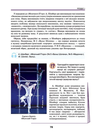 РОЗДІЛ І
У передмові до «Місячного П’єро» А. Шенберг дає виконавцям такі вказівки:
«Записана нотами мелодія для голосу (окрім вказаних винятків) не призначена
для співу. Перед виконавцем стоїть завдання створити з неї мелодію мовлен­
нєвого співу, не забуваючи про запропоновану висоту звуків». Композитор
вводить особливу манеру вокального виконання, яку називає «мовоголос»,
«мовоспів», «мовомелодія». Це передбачає, що виконавець суворо дотримується
вказаного ритму. При цьому інтонації мелодій дуже нестійкі, тому складається
враження, що мелодія то «падає», то «злітає». Манера виконання не схожа
на спів чи розмовну мову. У результаті виникла одна з найцікавіших технік
вокальної музики.
Образи, ніби традиційні за назвою, в Шенберга деформуються до стану
гротеску. Наприклад, № 5 «Вальс Шопена» — ми справді можемо почути
в музиці хворобливо-іронічний «портрет» шопенівського вальсу — одного
з яскравих символів музичного романтизму. У № 6 «Мадонна» — похмурий,
величний образ, далекий від канонічних уявлень про Богородицю.
А. Шенберг. «Місячний П’єро» (N9 5 «Вальс Шопена», № 6 «Мадонна»).
Ф. Шопен. Вальс.
Сцена з балету
«Місячний П'єро»
І О Пригадайте характерні озна-
• • ки вальсу. Які твори в цьому
жанрі ви слухали раніше?
Узагальніть свої враження і порів­
няйте з прослуханим твором Ар­
нольда Шенберга. Як в експресіоніс­
тичній манері зазвучав вальс?
А. Шенберг дуже цікавився жи­
вописом. У його бібліотеці були
книжки К. Малевича, В. Кан-
динського та ін. Він і сам був про­
фесійним художником — членом
Пруської академії мистецтв, брав
участь у виставках експресіоністів.
Шенберг створив набагато більше
картин (до трьохсот полотен), ніж му­
зичних творів. Серед них портрети,
автопортрети, натюрморти, пейзажі
й так звані «марева» — абстрактні
композиції, зміст яких розкриваєть­
ся, як і в музиці, тільки в процесі
співпереживання.
78
 