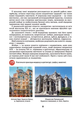Вступ
У вузькому сенсі модернізм розглядається як ранній щабель аван­
гардизму, початок перегляду сталих академічних традицій і час появи
нових тенденцій у мистецтві. У широкому сенсі модернізм — це «інше
мистецтво», яке має програмний антитрадиційний характер, головною
метою якого стає створення оригінальних творів, заснованих на внут­
рішній свободі та особистісному баченні світу митцем, який відкриває
принципово нові виразні художні засоби.
У радянській критиці поняття «м одернізм » застосовували до всіх
течій мистецтва X X ст., які не відповідали канонам офіційно про­
голош еного соціалістичного реалізму.
До сукупності стилів і течій модернізму належать такі його прямі
попередники, як символізм, імпресіонізм і модерн, авангардні явища —
нео- і постімпресіонізм, експресіонізм, фовізм, кубізм, футуризм, а та­
кож пізніші новації — абстрактне мистецтво, дадаїзм, сюрреалізм.
Щ об уникнути плутанини, необхідно розрізняти два поняття «модер­
нізм» і «модерн».
Модерн — це вужче поняття порівняно з модернізмом, адже воно
характеризує конкретний художній стиль, який виявився наприкінці
X IX — на початку X X ст. переважно в архітектурі, образотворчому та
декоративно-прикладному мистецтві та існував до завершення Першої
світової війни. Модерн передував модернізму, охоплюючи багато країн,
де отримав різні назви й мав свої особливості. Проте з часом цей стиль
почали зараховувати до модернізму.
Антоніо Гауді. Будинок Бальо, Владислав Городецький.
м. Барселона, Іспанія Будинок з химерами, м. Київ, Україна
8
 