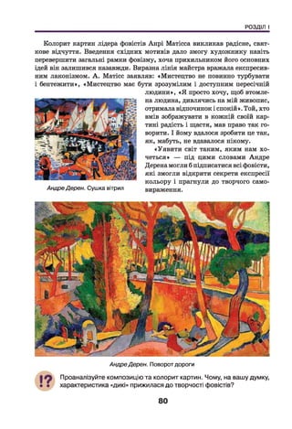 РОЗДІЛ І
Колорит картин лідера фовістів Анрі Матісса викликав радісне, свят­
кове відчуття. Введення східних мотивів дало змогу художнику навіть
перевершити загальні рамки фовізму, хоча прихильником його основних
ідей він залишився назавжди. Виразна лінія майстра вражала експресив­
ним лаконізмом. А . Матісс заявляв: «Мистецтво не повинно турбувати
і бентежити», «Мистецтво має бути зрозумілим і доступним пересічній
людини», «Я просто хочу, щоб втомле­
на людина, дивлячись на мій живопис,
отримала відпочинок і спокій». Той, хто
вмів зображувати в кожній своїй кар­
тині радість і щастя, мав право так го­
ворити. І йому вдалося зробити це так,
як, мабуть, не вдавалося нікому.
«Уявити світ таким, яким нам хо­
четься» — під цими словами Андре
Дерена могли б підписатися всі фовісти,
які змогли відкрити секрети експресії
кольору і прагнули до творчого само-
АндреДерен. Сушка вітрил вираження.
АндреДерен. Поворот дороги
Проаналізуйте композицію та колорит картин. Чому, на вашу думку,
характеристика «дикі» прижилася до творчості фовістів?
80
 