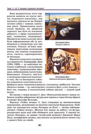 Тема 11-12. У пошуках художньої експресії
Нова модерністська течія сюр­
реалізм виникла як відгук мит­
ців «втраченого покоління», чия
молодість припала на час Першої
світової війни і тяж ких повоєн­
них років. П рихильники цього
стилю вважали, що джерелом
творчості має бути не осягнення
дійсності, а сфера підсвідомості:
мрії, сновидіння, галюцинації.
Предмети на таких полотнах часто
були деформованими або їх роз­
міщ ували в незвичному для них
оточенні. Реальні зв’ язки зам і­
нювали довільними асоціаціями
митця, світ втрачав упорядкова­
ність, сталість, перетворюючись
на безладдя.
Картини іспанського художни-
ка-сюрреаліста Сальвадора Д алі
(1904-1989) — це майстерно ви­
конані комбінації з вигадливими
сюжетами, чудернацькими обра­
зами, неймовірними підтекстами.
Композиція «С талість пам’ я ті»
є своєрідним символом відноснос­
ті часу. На тлі безлюдного пейза­
жу плавляться і розтікаються ци­
ферблати трьох годинників (минуле, сьогодення, майбуття). Частина
обличчя з віями — це «автопортрет» сплячого Д алі, а світ навколо —
його сон, зокрема, й каталонський пейзаж вдалині — рідний край
митця.
На одному з творів-загадок С. Далі «Невільничий ринок» можна по­
бачити подвійне зображення: фігури двох черниць у чорно-білому вбранні
й портрет філософа Вольтера.
Картину «Тайна вечеря» С. Д алі створював за математичними
принципами, заснованими на вивченні мистецтва Відродження. Особ­
ливо тут відчувається вплив Леонардо да Вінчі — автора найзнаме-
нитішої «Тайної вечері». Жестом Ісус вказує на небеса і на фігуру,
розпростерті руки якої ніби обіймають усіх присутніх. У картині ве­
ликого Леонардо, як вважає італійський музикант Джованні Марія
Пала, зашифровано музику, яка звучить як реквієм (ноти читати слід
з правого боку на лівий).
СальвадорДалі.
Сталість пам’яті
СальвадорДалі.
Невільничий ринок (фрагмент)
81
 
