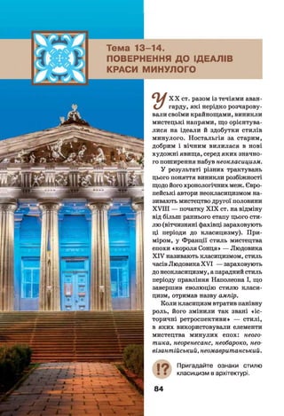 X X ст. разом із течіями аван-
С / гарду» які нерідко розчарову­
вали своїми крайнощами, виникли
мистецькі напрями, що орієнтува­
лися на ідеали й здобутки стилів
минулого. Ностальгія за старим,
добрим і вічним вилилася в нові
художні явища, серед яких значно­
го поширення набув неокласицизм.
У результаті різних трактувань
цього поняття виникли розбіжності
щодо його хронологічних меж. Євро­
пейські автори неокласицизмом на­
зивають мистецтво другої половини
X V III — початку X IX ст. на відміну
від більш раннього етапу цього сти­
лю (вітчизняні фахівці зараховують
ці періоди до класицизму). При­
міром, у Франції стиль мистецтва
епохи «короля Сонця» — Людовика
X IV називають класицизмом, стиль
часів Людовика X V I — зараховують
до неокласицизму, а парадний стиль
періоду правління Наполеона І, що
завершив еволюцію стилю класи­
цизм, отримав назву ампір.
Коли класицизм втратив панівну
роль, його змінили так звані «іс ­
торичні ретроспективи» — стилі,
в яких використовували елементи
мистецтва минулих епох: неого-
тика, неоренесанс, необароко, нео-
візантійський, неомавританський.
І ? Пригадайте ознаки стилю
класицизм в архітектурі.
 
