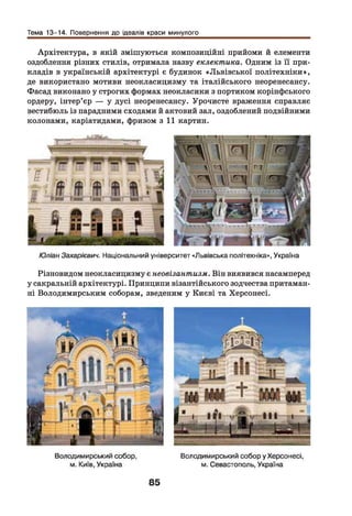 Тема 13-14. Повернення до ідеалів краси минулого
Архітектура, в якій змішуються композиційні прийоми й елементи
оздоблення різних стилів, отримала назву еклектика. Одним із її при­
кладів в українській архітектурі є будинок «Львівської політехніки»,
де використано мотиви неокласицизму та італійського неоренесансу.
Фасад виконано у строгих формах неокласики з портиком корінфського
ордеру, інтер’єр — у дусі неоренесансу. Урочисте враження справляє
вестибюль із парадними сходами й актовий зал, оздоблений подвійними
колонами, каріатидами, фризом з 11 картин.
Юліан Захарієвич. Національний університет «Львівська політехніка», Україна
Різновидом неокласицизму є неовізантизм. Він виявився насамперед
у сакральній архітектурі. Принципи візантійського зодчества притаман­
ні Володимирським соборам, зведеним у Києві та Херсонесі.
 