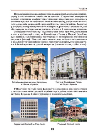 РОЗДІЛ І
Неокласицизм став реакцією проти надлишкової декоративності мо­
дерну і стилістичного «свавілля» еклектики. У прагненні затвердити
основні принципи архітектурної класики представники оновленого
стилю спиралися на такі типові ознаки класицизму, як врівноваженість
усіх елементів композиції, пропорційність, симетричність. Водночас
у спорудах використовували нові матеріали, різностильові мотиви, які
збагачували національними рисами, а інколи й елементами модерну.
Синтезом неокласицизму і модернізму став стиль арт-деко, прикладом
якого в архітектурі є театр на Єлисейських П олях у Парижі (комбіна­
ція новітніх залізобетонних конструкції зі спрощеними класичними
формами фасаду). Відмінні риси цього стилю найповніше виявилися
в дизайні інтер’єрів меблів: сміливі геометричні форми, етнічні візерун­
ки й багаті орнаменти, дорогі матеріали (слонова кістка, срібло тощо).
Тріумфальна арка на площі Каррузель, Театр на Єлисейських Полях,
м. Париж, Франція м. Париж, ФранціяУ
У Німеччині та Італії часів фашизму неокласицизм використовували
для пропаганди нової ідеології. Архітектура відрізнялася схематичними
грубими формами й гіпертрофованою монументальністю.
Квадратний Колізей, м. Рим, Італія Римський Колізей, Італія
86
 