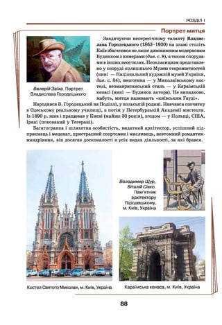 РОЗДІЛ І
-------------------------------- Портрет митця
Завдячуючи непересічному таланту Владис-
лава Городецького (1863-1930) на зламі століть
Київ збагатився нелише дивовижниммодерновим
Будинком з химерами (див. с. 8), а також споруда­
ми вінших неостилях. Неокласицизм представле­
но у споруді колишнього Музею старожитностей
(нині — Національний художній музей України,
див. с. 84), неоготика — у Миколаївському кос­
телі, неомавританський стиль — у Караїмській
кенасі (нині — Будинок актора). Не випадково,
мабуть, митця називають «київським Гауді».
Народився В. Городецький на Поділлі, у польській родині. Навчався спочатку
в Одеському реальному училищі, а потім у Петербурзькій Академії мистецтв.
Із 1890 р. жив і працював у Києві (майже ЗОроків), згодом — у Польщі, СІЛА,
Ірані (похований у Тегерані).
Багатогранна і шляхетна особистість, видатний архітектор, успішний під­
приємець і меценат, пристрасний спортсмен і мисливець, невтомний романтик-
мандрівник, він досягав досконалості в усіх видах діяльності, за які брався.
ВалерійЗаїка. Портрет
Владислава Городецького
88
 