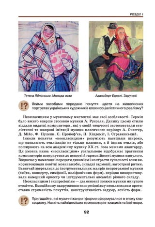 РОЗДІЛ І
ТетянаЯблонська. Молода мати АдальбертЕрделі. Заручені
Неокласицизм у музичному мистецтві має свої особливості. Термін
було вжито вперше стосовно музики А . Русселя. Данину цьому стилю
віддали видатні композитори, які у своїй творчості застосовували сти­
лістичні та жанрові імітації музики класичного періоду: А . Онеггер,
Д. Мійо, Ф . Пуленк, С. Прокоф’єв, П. Хіндеміт, І. Стравинський.
Інколи поняття «неокласицизм» розуміють настільки широко,
що охоплюють стилізацію не тільки класики, а й інших стилів, або
поширюють на всю академічну музику X X ст. поза межами авангарду.
Ц я умовна назва «неокласицизм» узагальнено відображає прагнення
композиторів повернутися до ясності й гармонійності музики минулого.
Водночас у намаганні передати динамізм і контрасти сучасності вони ви­
користовували новітні мовні засоби, складні гармонії, загострені ритми.
Зазвичай зверталися до інструментальних жанрів непрограмної музики
(сюїти, концерту, симфонії, поліфонічних форм), нерідко використову­
вали камерний оркестр чи інструментальні ансамблі різного складу.
Неокласицизм і експресіонізм — два основні полюси музики минулого
століття. Емоційному напруженню експресіонізму неокласицизм проти­
ставив стриманість почуттів, конструктивність задуму, ясність форм.
Пригадайте, які музичні жанри і форми сформувалися в епоху кла­
сицизму. Назвіть найвідоміших композиторів-класиків та їхні твори.
92
 