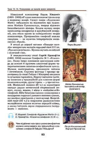 Тема 13-14. Повернення до ідеалів краси минулого
Німецький композитор П ауль Хіндеміт
(1895-1963) об'єднав неокласицизм і фольклор
в оперному жанрі. Сюжет опери «Худож ник
М атіе» побудовано на відомостях про худож ­
ника Матіаса Грюневальда, творця відомого
Ізенгеймського вівтаря. Згодом музику опери
композитор використав в однойменній симфо­
нії, яка стала одним із найвідоміших творів
композитора. Програмність симфонії вельми
своєрідна — це музична інтерпретація живо­
писних образів.
У вступі до першої частини «Концерт анге­
лів » використано мелодію народної пісні X V I ст.
«Три ангели співали». Музика звучить як світлий
і величний гімн.
У неокласичному стилі Сергій Прокоф’єв
(1891-1953) написав Симфонію № 1 «К ласич­
на». Назву твору зумовлено прагненням авто­
ра до ясності й простоти класичної форми чо-
тиричастинного сонатно-симфонічного циклу.
М узика життєрадісна, просякнута світлом
і оптимізмом. Скромну фактуру і прозору ор-
кестровку (в стилі Гайдна і Моцарта) поєднано
із сучасною гармонією. Першу і останню части­
ну написано у традиційній для класики формі
сонатного алегро, друга і третя — у тричастин-
ній. Повільний полонез (II ч.) за характером
нагадує радше витончений старовинний ме­
нует, якому, власне, і місце в «гайднівській»
симфонії. Піби бачиться сценка з кавалерами в
напудрених перуках і дамами в пишних сукнях,
що манірно присідають у такт музиці. Енергій­
ний гавот (III ч.) із широкими розмашистими
мелодійними ходами включає середній епізод,
у якому імітують звуки стародавнього інстру­
мента — волинки.
П. Хіндеміт. Симфонія «Художник Матіс» (І ч.).
С. Прокоф’єв. «Класична симфонія» (II, III ч.).
Чим відрізняється прослухана симфонічна
музика неокласиків від традиційних кла­
сичних симфоній Гайдна і Моцарта?
Пауль Хіндеміт
МатіасГрюневальд.
Ізенгеймський вівтар
(фрагмент)
ПетроКончаловський.
Портрет Прокоф’єва
93
 