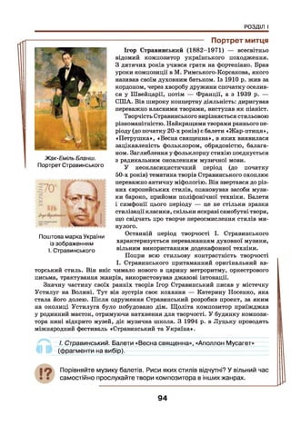 РОЗДІЛ І
Жак-Еміль Бланш.
Портрет Стравинського
/і
------------------------------------- Портрет митця
Ігор Стравинський (1882-1971) — всесвітньо
відомий композитор українського походження.
3 дитячих років учився грати на фортепіано. Брав
1* ' уроки композиції в М. Римського-Корсакова, якого
називав своїм духовним батьком. Із 1910 р. жив за
кордоном, через хворобу дружини спочатку оселив­
ся у Швейцарії, потім — Франції, а з 1939 р. —
США. Вів широку концертну діяльність: диригував
переважно власними творами, виступав як піаніст.
Творчість Стравинського вирізняється стильовою
різноманітністю. Найкращими творами раннього пе­
ріоду (до початку 20-х років) є балети «Жар-птиця»,
«Петрушка», «Весна священна», в яких виявилася
зацікавленість фольклором, обрядовістю, балага­
ном. Заглиблення у фольклорну стихію поєднується
з радикальним оновленням музичної мови.
У неокласицистичний період (до початку
50-х років) тематика творів Стравинського охоплює
переважно античну міфологію. Він звертався до різ­
них європейських стилів, опановував засоби музи­
ки бароко, прийоми поліфонічної техніки. Балети
і симфонії цього періоду — це не стільки зразки
стилізації класики, скільки яскраві самобутні твори,
що свідчать про творче переосмислення стилів ми­
нулого.
Останній період творчості І. Стравинського
характеризується переважанням духовної музики,
вільним використанням додекафонної техніки.
Попри всю стильову контрастність творчості
І. Стравинського притаманний
торський стиль. Він вніс чимало нового в царину метроритму, оркестрового
письма, трактування жанрів, використовував джазові інтонації.
Значну частину своїх ранніх творів Ігор Стравинський писав у містечку
Устилуг на Волині. Тут він зустрів своє кохання — Катерину Носенко, яка
стала його долею. Після одруження Стравинський розробив проект, за яким
на околиці Устилуга було побудовано дім. Щоліта композитор приїжджав
у родинний маєток, отримуючи натхнення для творчості. У будинку компози­
тора нині відкрито музей, діє музична школа. З 1994 р. в Луцьку проводять
міжнародний фестиваль «Стравинський та Україна».
І. Стравинський. Балети «Весна священна», «Аполлон Мусагет»
(фрагменти на вибір).
Поштова марка України
із зображенням
І. Стравинського
19 Порівняйте музику балетів. Риси яких стилів відчутні? У вільний час
самостійно прослухайте твори композитора в інших жанрах.
94
 