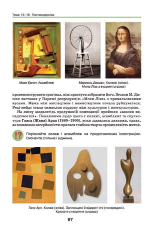 Тема 15-16. Постмодернізм
Макс Ернст. Асамбляж МарсельДюшан. Колесо (зліва).
Мона Ліза з вусами (справа)
продемонструвати оригінал, ніж прагнути зобразити його. Згодом М. Дю-
шан виставив у Парижі репродукцію «Мони Л ізи » з примальованими
вусами. Межа між мистецтвом і немистецтвом почала руйнуватися.
Реді-мейдс стали символом кордону між культурою і посткультурою.
На зміну заздалегідь продуманій композиції прийшли «закони ви­
падковостей». Показовими щодо цього є колажі, асамбляжі та скульп­
тури Ганса (Ж ана) Арпа (1886-1966), вони здавалися дивними, однак,
за показовою несерйозністю крилася глибока творча проникливість митця.
П орівняйте колаж і асам б л яж на представлених ілю страціях.
Визначте спільне і відмінне.
ГансАрп. Колаж (зліва). Заплющені й відкриті очі (посередині).
Крилате створіння (справа)
97
 