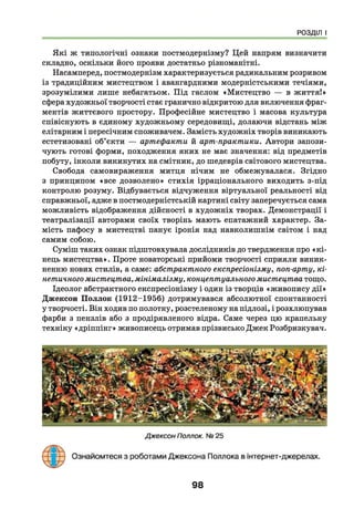 РОЗДІЛ І
Я кі ж типологічні ознаки постмодернізму? Цей напрям визначити
складно, оскільки його прояви достатньо різноманітні.
Насамперед, постмодернізм характеризується радикальним розривом
із традиційним мистецтвом і авангардними модерністськими течіями,
зрозумілими лише небагатьом. Під гаслом «Мистецтво — в життя!»
сфера художньої творчості стає гранично відкритою для включення фраг­
ментів життєвого простору. Професійне мистецтво і масова культура
співіснують в єдиному художньому середовищі, долаючи відстань між
елітарним і пересічним споживачем. Замість художніх творів виникають
естетизовані об’єкти — артефакти й арт-практики. Автори запози­
чують готові форми, походження яких не має значення: від предметів
побуту, інколи викинутих на смітник, до шедеврів світового мистецтва.
Свобода самовираження митця нічим не обмежувалася. Згідно
з принципом «все дозволено» стихія ірраціонального виходить з-під
контролю розуму. Відбувається відчуження віртуальної реальності від
справжньої, адже в постмодерністській картині світу заперечується сама
можливість відображення дійсності в художніх творах. Демонстрації і
театралізації авторами своїх творінь мають епатажний характер. За­
мість пафосу в мистецтві панує іронія над навколишнім світом і над
самим собою.
Суміш таких ознак підштовхувала дослідників до твердження про «к і­
нець мистецтва». Проте новаторські прийоми творчості сприяли виник­
ненню нових стилів, а саме: абстрактного експресіонізму, поп-арту, кі­
нетичного мистецтва, мінімалізму, концептуального мистецтва тощо.
Ідеолог абстрактного експресіонізму і один із творців «живопису дії»
Джексон П оллок (1912-1956) дотримувався абсолютної спонтанності
у творчості. Він ходив по полотну, розстеленому на підлозі, і розхлюпував
фарби з пензлів або з продірявленого відра. Саме через цю крапельну
техніку «дріппінг» живописець отримав прізвисько Джек Розбризкувач.
98
 