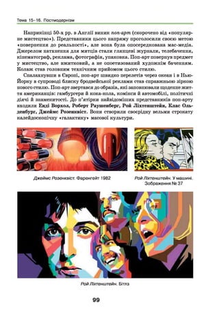 Тема 15-16. Постмодернізм
Наприкінці 50-х рр. в А н глії виник поп-арт (скорочено від «популяр­
не мистецтво»). Представники цього напряму проголосили своєю метою
«повернення до реальності», але вона була опосередкована мас-медіа.
Джерелом натхнення для митців стали глянцеві журнали, телебачення,
кінематограф, реклама, фотографія, упаковка. Поп-арт повернув предмет
у мистецтво, але вжитковий, а не опоетизований художнім баченням.
Колаж став головним технічним прийомом цього стилю.
Спалахнувши в Європі, поп-арт швидко перелетів через океан і в Нью-
Йорку в супроводі блиску бродвейської реклами став справжньою зіркою
нового стилю. Поп-арт звертався до образів, які заповнювали щоденне жит­
тя американців: гамбургери й кока-кола, комікси й автомобілі, політичні
діячі й знаменитості. До п’ятірки найвідоміших представників поп-арту
входили Енді Ворхол, Роберт Раушенберг, Рой Ліхтенштейн, Клас Оль­
денбург, Джеймс Розенквіст. Вони створили своєрідну вельми строкату
калейдоскопічну «галактику» масової культури.
Джеймс Розенквіст. Фаренгейт 1982 РойЛіхтенштейн. У машині.
Зображення № 37
РойЛіхтенштейн. Бітлз
99
 