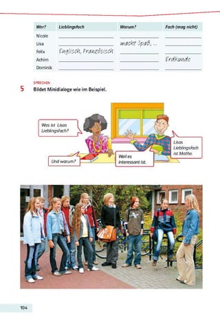 Wer? Lieblingsfach Warum? Fach (mag nicht)
Nicole _______________________ ________________ ___________
L i s a ________________________________________________________ wiachtSpaß,... ___________________________
F e l i x Englisch, Französisch __________________________________________________ _________________________________
Achim ______________________________________________________________________ __________________________________________________ Erdkunde
Dominik _______________________ ________________ ___________
SPRECHEN
5 Bildet Minidialoge wie im Beispiel.
Lisas
Lieblingsfach
ist Mathe.
Was ist Lisas
Lieblingsfach?
Und warum?
104
 