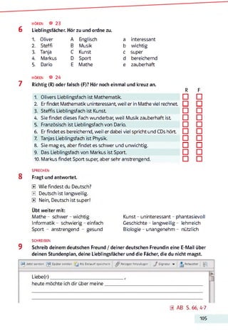 HÖREN ® 23
6 Lieblingsfächer. Hör zu und ordne zu.
1. Oliver A Englisch a interessant
2. Steffi B Musik b wichtig
3. Tanja C Kunst c super
4. Markus D Sport d bereichernd
5. Dario E Mathe e zauberhaft
HÖREN ® 24
7 Richtig (R) oder falsch (F)? Hör noch einmal und kreuz an.
R F
1. Olivers Lieblingsfach ist Mathematik. □ □
2 Er findet Mathematik uninteressant, weil er in Mathe viel rechnet □ □
3. Steffis Lieblingsfach ist Kunst □ □
4. Sie findet dieses Fach wunderbar, weil Musik zauberhaft ist □ □
5. Französisch ist Lieblingsfach von Dario. □ □
6. Er findet es bereichernd, weil er dabei viel spricht und CDs hört □ □
7. Tanjas Lieblingsfach ist Physik. □ □
8. Sie mag es, aber findet es schwer und unwichtig. □ □
9. Das Lieblingsfach von Markus ist Sport. □ □
10. Markus findet Sport super, aber sehr anstrengend. □ □
SPRECHEN
8 Fragt und antwortet.
0 Wie findest du Deutsch?
0 Deutsch ist langweilig.
0 Nein, Deutsch ist super!
Übt weiter mit:
Mathe - schwer - wichtig Kunst - uninteressant - phantasievoll
Informatik - schwierig - einfach Geschichte - langweilig- lehrreich
Sport - anstrengend - gesund Biologie - unangenehm - nützlich
SCHREIBEN
9 Schreib deinem deutschen Freund / deiner deutschen Freundin eine E-Mail über
deinen Stundenplan, deine Lieblingsfächer und die Fächer, die du nicht magst.
Jetzt senden Später senden [ j Als Entwurf speichern Anlagen hinzufCigen J Signatur Antworten
Liebe(r)____________________________
heute möchte ich dir über meine
0 AB S. 66, 4-7
105
 