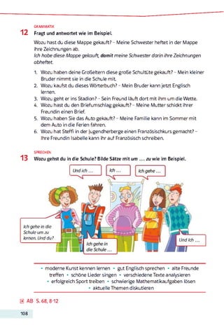 GRAMMATIK
1 2 Fragt und antwortet wie im Beispiel.
Wozu hast du diese Mappe gekauft? - Meine Schwester heftet in der Mappe
ihre Zeichnungen ab.
Ich habe diese Mappe gekauft, damit meine Schwester darin ihre Zeichnungen
abheftet.
1. Wozu haben deine Großeltern diese große Schultüte gekauft? - Mein kleiner
Bruder nimmt sie in die Schule m it
2. Wozu kaufst du dieses Wörterbuch? - Mein Bruder kann jetzt Englisch
lernen.
3. Wozu geht er ins Stadion? - Sein Freund läuft dort mit ihm um die Wette.
4. Wozu hast du den Briefumschlag gekauft? - Meine Mutter schickt ihrer
Freundin einen Brief.
5. Wozu haben Sie das Auto gekauft? - Meine Familie kann im Sommer mit
dem Auto in die Ferien fahren.
6. Wozu hat Steffi in der Jugendherberge einen Französischkurs gemacht? -
Ihre Freundin Isabelle kann ihr auf Französisch schreiben.
SPRECHEN
13 Wozu gehst du in die Schule? Bilde Sätze mit um . . . zu wie im Beispiel.
Ich gehe in die
Schule um zu
lernen. Und du?
Und ich ...
Und ich
• moderne Kunst kennen lernen * gut Englisch sprechen • alte Freunde
treffen • schöne Lieder singen • verschiedene Texte analysieren
• erfolgreich Sport treiben • schwierige Mathematikaufgaben lösen
• aktuelle Themen diskutieren
0 AB S. 68,8-12
108
 