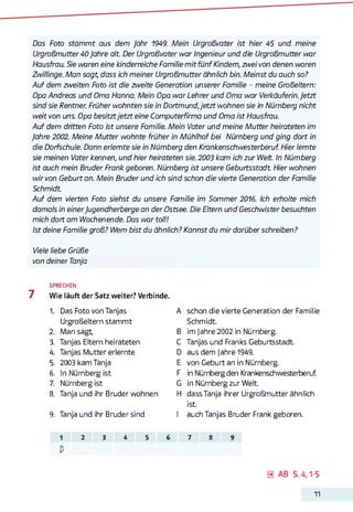 Das Foto stam m t aus dem Jahr 1949. Mein Urgroßvater ist hier 45 und meine
Urgroßmutter 40 Jahre alt. Der Urgroßvater war Ingenieur und die Urgroßmutter war
Hausfrau. Sie waren eine kinderreiche Familie m it fünf Kindern, zwei von denen waren
Zwillinge. Man sagt, dass ich meiner Urgroßmutter ähnlich bin. M einst du auch so?
Auf dem zweiten Foto ist die zweite Generation unserer Familie - meine Großeltern:
Opa Andreas und Oma Hanna. Mein Opa war Lehrer und Oma war Verkäuferin.Jetzt
sind sie Rentner. Früher wohnten sie in Dortmund,jetzt wohnen sie in Nürnberg nicht
weit von uns. Opa besitztjetzt eine Computerfirma und Oma ist Hausfrau.
Auf dem dntten Foto ist unsere Familie. Mein Vater und meine M utter heirateten im
Jahre 2002. Meine M utter wohnte früher in Mühlhof bei Nürnberg und ging dort in
die Dorfschule. Dann erlernte sie in Nürnberg den Krankenschwesterberuf. Hier lernte
sie meinen Vater kennen, und hier heirateten sie. 2003 kam ich zur Welt. In Nürnberg
ist auch mein Bruder Frank geboren. Nürnberg ist unsere Geburtsstadt Hier wohnen
wir von Geburt an. Mein Bruder und ich sind schon die vierte Generation der Familie
Schmidt.
Auf dem vierten Foto siehst du unsere Familie im Sommer 2016. Ich erholte mich
damals in einerJugendherberge an der Ostsee. Die Eltern und Geschwister besuchten
mich dort am Wochenende. Das war toll!
Ist deine Familie groß? Wem bist du ähnlich? Kannst du mir darüber schreiben?
Viele liebe Grüße
von deiner Tanja
SPRECHEN
7 Wie läuft der Satz weiter? Verbinde.
1. Das Foto von Tanjas
Urgroßeltern stammt
2. Man sagt,
3. Tanjas Eltern heirateten
4. Tanjas Mutter erlernte
5. 2003 kam Tanja
6. In Nürnberg ist
7. Nürnberg ist
8. Tanja und ihr Bruder wohnen
9. Tanja und ihr Bruder sind
A schon die vierte Generation der Familie
Schmidt.
B im jahre 2002 in Nürnberg.
C Tanjas und Franks Geburtsstadt.
D aus dem jahre 1949.
E von Geburt an in Nürnberg.
F in Nürnberg den Krankenschwesterberuf.
G in Nürnberg zur Welt.
H dass Tanja ihrer Urgroßmutter ähnlich
ist.
I auch Tanjas Bruder Frank geboren.
2 3 4 5 6 7 8
0 AB S.4,1-5
11
 