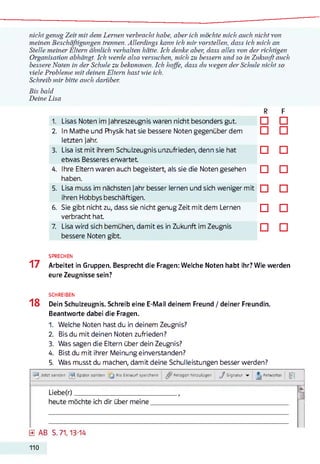 nicht genug Zeit mit dem Lernen verbracht habe, aber ich möchte mich auch nicht von
meinen Beschäftigungen trennen. Allerdings kann ich mir vorstellen, dass ich mich an
Stelle meiner Eltern ähnlich verhalten hätte. Ich denke aber, dass alles von der richtigen
Organisation abhängt. Ich werde also versuchen, mich zu bessern und so in Zukunft auch
bessere Noten in der Schule zu bekommen. Ich hoffe, dass du wegen der Schule nicht so
viele Probleme mit deinen Eltern hast wie ich.
Schreib mir bitte auch darüber.
Bis bald
Deine Lisa
R F
1. Lisas Noten im jahreszeugnis waren nicht besonders gut. □ □
2. In Mathe und Physik hat sie bessere Noten gegenüber dem
letzten Jahr.
□ □
3. Lisa ist mit ihrem Schulzeugnis unzufrieden, denn sie hat
etwas Besseres erwartet
□ □
4. Ihre Eltern waren auch begeistert, als sie die Noten gesehen
haben.
□ □
5. Lisa muss im nächsten Jahr besser lernen und sich weniger mit
ihren Hobbys beschäftigen.
□ □
6. Sie gibt nicht zu, dass sie nicht genug Zeit mit dem Lernen
verbracht hat
□ □
7. Lisa wird sich bemühen, damit es in Zukunft im Zeugnis
bessere Noten gibt.
□ □
SPRECHEN
17 Arbeitet in Gruppen. Besprecht die Fragen: Welche Noten habt ihr? Wie werden
eure Zeugnisse sein?
SCHREIBEN
18 Dein Schulzeugnis. Schreib eine E-Mail deinem Freund / deiner Freundin.
Beantworte dabei die Fragen.
1. Welche Noten hast du in deinem Zeugnis?
2. Bis du mit deinen Noten zufrieden?
3. Was sagen die Eltern über dein Zeugnis?
4. Bist du mit ihrer Meinung einverstanden?
5. Was musst du machen, damit deine Schulleistungen besser werden?
t Ä Jetzt senöen Später senden [ J Als Entwurf speichern Anlagen hinzufügen J Signatur ^ Antworten
Liebe(r)____________________________
heute möchte ich dir über meine
0 AB S. 71,13-14
110
 