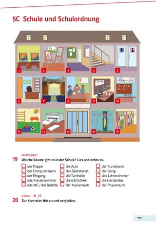 5C Schule und Schulordnung
Ffllr
◄»
*
19
WORTSCHATZ
Welche Räume gibt es in der Schule? Lies und ordne zu.
□ die Treppe □ die Aula
□ der Computerraum Q das Sekretariat
□ der Eingang □ die Turnhalle
□ das Klassenzimmer □ die Bibliothek
D das WC/dieToilette D der Kopierraum
□ der Kunstraum
Q der Gang
□ das Lehrerzimmer
□ die Garderobe
D der Physikraum
h ö r e n ® 25
2 0 Zur Kontrolle: Hör zu und vergleiche.
111
 