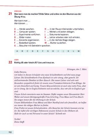 SPRECHEN
Was kann man da machen? Bilde Sätze und ordne sie den Räumen aus der
Übung 19 zu.
Hier kann man ...
Hier können ...
А ... Hände waschen. H ... in der Pause miteinander unterhalten.
В ... Computer spielen. I ... Mäntel und Jacken ablegen.
C ... Experimente vorführen. I ... Dokumente kopieren.
D ... Bilder malen. K ... Lehrer arbeiten oder sich erholen.
E ... Konzerte organisieren. L ... in die nächste Etage steigen.
F ... Basketball spielen. M ... Bücher ausleihen.
G ... Besucher mit Sekretärin sprechen.
A B C D E F G H I J K L M
LESEN
Richtig (R) oder falsch (F)? Lies und kreuz an.
Erlangen, den 2. März
Liebe Daryna,
wir haben in diesem Schuljahr eine neue Schuldirektorin und drei neuejunge
Lehrer. Die Schuldirektorin Frau Korbach ist sehr streng, aber gerecht. Ihr
stellvertretender Direktor ist Herr Bausch. Die neuen Lehrer sind sehr nett.
Besonders sympathischfinde ich unsere neue Französischlehrerin Frau Klinge. Sie
ist sehrfreundlich und lustig. Unsere Klassenlehrerin ist auch eine nette Frau, aber
sie ist streng. Sie ist Englischlehrerin und sie möchte, dass міг alle in Englisch gut
sind.
Unsere Schule renovierte man im Sommer. Dafür sorgten unser Hausmeister Herr
Weiler und unsere Reinigungskräfte Frau Scherling, Frau Moos und Frau Rusch.
Sie sorgen immerfiir die Ordnung in der Schule.
Unsere Bibliothekare Frau Münze und Herr Nordhofsind sehrfreundlich, sie helfen
uns immer die nötigen Bücher zufinden.
Frau Probst ist unsere Schulsekretärin. Alle Besucher der Schule kommen erst zu
ihr. Sie heftet alle wichtigen Dokumente unserer Schule in den Ordnern ab.
Habt ihr auch so viel Personal in eurer Schule? Schreib mir.
Tschüs!
Deine Steffi
 