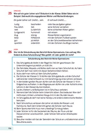 SPRECHEN
Wie soll ein guter Lehrer sein? Diskutiert in der Klasse. Bildet Sätze wie im
Beispiel. Gebraucht die angegebenen Wörter und Wortverbindungen.
Ein guter Lehrer soll (nicht) ... sein.
lustig bescheiden
freundlich lieb
nett (un)ehrlich
(un)gerecht humorvoll
klug streng
böse hilfsbereit
gut pünktlich
sportlich ordentlich
Er soll auch (nicht) ....
viele Hausaufgaben geben
seine Schüler verstehen
keine schlechten Noten geben
viel wissen
Klassenfarten organisieren
mit den Schülern Fußball spielen
an den Schulwettbewerben teilnehmen
mit den Schülern Ausflüge machen
LESEN
Hier ist die Schulordnung des Heinrich-Heine-Gymnasiums. Lies und sag: Wie
findest du diese Schulordnung? Was gefällt dir oder gefällt dir nicht?
Schulordnung des Heinrich-Heine-Gymnasiums
1. Das Schulgebäude bleibt in der Regel bis 7.45 Uhr geschlossen. Der
Unterricht beginnt pünktlich um 8.00 Uhr.
2. Die Fahrräder, Mopeds und Mofas stellt man auf dem Schulhof ab. Auf dem
Schulhof darf man nicht mit diesen Verkehrsmitteln fahren.
3. Autos darf man nicht auf dem Schulhof parken.
4. Die Schüler der Klassen 5-10 dürfen das Schulgebäude und den Schulhof
während der Unterrichtszeit nur mit Genehmigung eines Lehrers verlassen.
5. In den beiden großen Pausen dürfen sich die Schüler der Klassen 5-10 im
Erdgeschoss aufhalten. In den Regenpausen dürfen sie unter Aufsicht eines
Lehrers in den Klassenräumen bleiben.
6. Laufen, Klettern und Ballspielen ist im Schulhaus verboten.
7. Niemand darf die Schüler beim Unterricht stören. Das bedeutet: Man darf
nicht essen, trinken und keinen Kaugummi in den Stunden kauen.
8. Im Schulgebäude darf man keine Handys und andere elektronische Medien
benutzen.
9. Nach Schulschluss verlassen die Lehrer als letzte die Klassen- und
Fachräume. Nach dem Unterricht gehen die Schüler nach Hause.
10. Beim Sportunterricht muss man unbedingt Turnzeug haben.
11. Jeder Schüler ist für die Sauberkeit der Räume, der Flure und der
Klassenzimmer verantwortlich. Jeder Schüler hält seinen Arbeitsplatz
sauber.
12. Besucher melden sich bei der Sekretärin der Schule an und bekommen einen
Besucherausweis.
 