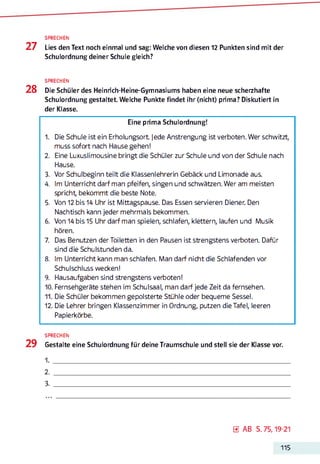 SPRECHEN
27 Lies den Text noch einmal und sag: Welche von diesen 12 Punkten sind mit der
Schulordnung deiner Schule gleich?
SPRECHEN
28 Die Schüler des Heinrich-Heine-Gymnasiums haben eine neue scherzhafte
Schulordnung gestaltet. Welche Punkte findet ihr (nicht) prima? Diskutiert in
der Klasse.
Eine prima Schulordnung!
1. Die Schule ist ein Erholungsort Jede Anstrengung ist verboten. Wer schwitzt,
muss sofort nach Hause gehen!
2. Eine Luxuslimousine bringt die Schüler zur Schule und von der Schule nach
Hause.
3. Vor Schulbeginn teilt die Klassenlehrerin Gebäck und Limonade aus.
4. Im Unterricht darf man pfeifen, singen und schwätzen. Wer am meisten
spricht, bekommt die beste Note.
5. Von 12 bis 14 Uhr ist Mittagspause. Das Essen servieren Diener. Den
Nachtisch kann jeder mehrmals bekommen.
6. Von 14 bis 15 Uhr darf man spielen, schlafen, klettern, laufen und Musik
hören.
7. Das Benutzen der Toiletten in den Pausen ist strengstens verboten. Dafür
sind die Schulstunden da.
8. Im Unterricht kann man schlafen. Man darf nicht die Schlafenden vor
Schulschluss wecken!
9. Hausaufgaben sind strengstens verboten!
10. Fernsehgeräte stehen im Schulsaal, man darf jede Zeit da fernsehen.
11. Die Schüler bekommen gepolsterte Stühle oder bequeme Sessel.
12. Die Lehrer bringen Klassenzimmer in Ordnung, putzen die Tafel, leeren
Papierkörbe.
SPRECHEN
29 Gestalte eine Schulordnung für deine Traumschule und stell sie der Klasse vor.
1.
2.3
3.
0 AB S. 75,19-21
115
 