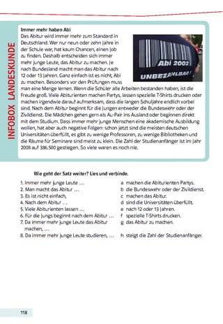 INFOBOXLANDESKUNDE
Immer mehr haben Abi
Das Abitur wird immer mehr zum Standard in
Deutschland. Wer nur neun oder zehn Jahre in
der Schule war, hat kaum Chancen, einen Job
zu finden. Deshalb entscheiden sich immer
mehr junge Leute, das Abitur zu machen. Je
nach Bundesland macht man das Abitur nach
12 oder 13 Jahren. Ganz einfach ist es nicht, Abi
zu machen. Besonders vor den Prüfungen muss
man eine Menge lernen. Wenn die Schüler alle Arbeiten bestanden haben, ist die
Freude groß. Viele Abiturienten machen Partys, lassen spezielle T-Shirts drucken oder
machen irgendwie darauf aufmerksam, dass die langen Schuljahre endlich vorbei
sind. Nach dem Abitur beginnt für die Jungen entweder die Bundeswehr oder der
Zivildienst. Die Mädchen gehen gern als Au-Pair ins Ausland oder beginnen direkt
mit dem Studium. Dass immer mehr junge Menschen eine akademische Ausbildung
wollen, hat aber auch negative Folgen: schon jetzt sind die meisten deutschen
Universitäten überfüllt, es gibt zu wenige Professoren, zu wenige Bibliotheken und
die Räume für Seminare sind meist zu klein. Die Zahl der Studienanfänger ist im Jahr
2008 auf 386.500 gestiegen. So viele waren es noch nie.
1. Immer mehr junge Leute
2. Man macht das Abitur...
3. Es ist nicht einfach,
4. Nach dem Abitur...
5. Viele Abiturienten lassen ...
6. Für die Jungs beginnt nach dem Abitur...
7. Da immer mehr junge Leute das Abitur
m achen,...
8. Da immer mehr junge Leute studieren,...
a machen die Abiturienten Partys,
b die Bundeswehr oder der Zivildienst
c machen das Abitur,
d sind die Universitäten überfüllt
e nach 12 oder 13 Jahren,
f spezielle T-Shirts drucken,
g das Abitur zu machen.
h steigt die Zahl der Studienanfänger.
Wie geht der Satz weiter? Lies und verbinde.
118
 