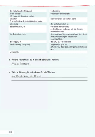 die Naturkunde (Singular)
raten (er rät)
Wir raten dir, das nichtzu tun.
schaffen
Er schafft diese Arbeit allein nicht mehr.
schwierig
das Sekretariat, -e
die Sekretärin, -nen
dieTreppe, -n
das Turnzeug (Singular)
unmöglich
verbessern
verderben (er verdirbt)
sich verhalten (er verhält sich)
der Verkehrsmittel, -n
verlassen (er verlässt)
In den Pausen verlassen wir die Klassen-
und Fachräume.
sich verschlechtern (er verschlechtert sich)
Ihre Schulleistungen haben sich
verschlechtert.
das WC, -(s) =die Toilette
zugeben (er gibt zu)
Ich gebe zu, dass das nicht ganz in Ordnung
war.
a Welche Fächer hast du in diesem Schuljahr? Notiere.
Physik, Deutsch,_________________________________________________________________________________________
b Welche Räume gibt es in deiner Schule? Notiere.
der fAusikrauiM, die iAensa,_________________
120
 