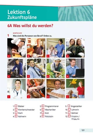 Lektion 6
Zukunftspläne
6A Was willst du werden?
WORTSCHATZ
Was sind die Personen von Beruf? Ordne zu.
1. G Bäcker
2. □ Krankenschwester
3. G Koch
4. G Kellnerin
5. G Programmierer
6. G Mechaniker
7. G Arzt
8 . 0 Polizistin
9. G Angestellter
10. G Lehrerin
11. G Gärtner
12. G Frisörin/
Friseurin
121
 