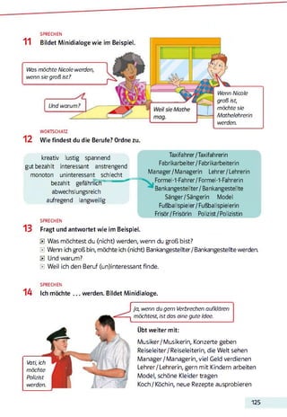 SPRECHEN
Wenn Nicole
groß ist,
möchte sie
Mathelehrerin
werden.
11 Bildet Minidialoge wie im Beispiel.
Was möchte Nicole werden,
wenn sie groß ist?
Und warum?
WORTSCHATZ
1 2 Wie findest du die Berufe? Ordne zu.
kreativ lustig spannend Taxifahrer/Taxifahrerin
gutbezahlt interessant anstrengend Fabrikarbeiter/Fabrikarbeiterin
monoton uninteressant schlecht Manager/Managerin Lehrer/Lehrerin
bezahlt gefährlTcff Formel-1-Fahrer/Formel-1-Fahrerin
abwechslungsreich Bankangestellter/ Bankangestellte
aufregend langweilig Sänger/Sängerin Model
Fußballspieler/Fußballspielerin
Frisör/Frisörin Polizist / Polizistin
SPRECHEN
13 Fragt und antwortet wie im Beispiel.
0 Was möchtest du (nicht) werden, wenn du groß bist?
0 Wenn ich groß bin, möchte ich (nicht) Bankangestellter/Bankangestellte werden.
0 Und warum?
0 Weil ich den Beruf (un)interessant finde.
14
SPRECHEN
Ich möchte werden. Bildet Minidialoge.
Vati, ich
möchte
Polizist
werden.
Ja, wenn du gern Verbrechen aufklären
möchtest, ist das eine gute Idee.
Übt weiter mit:
Musiker/Musikerin, Konzerte geben
Reiseleiter/ Reiseleiterin, die Welt sehen
Manager/Managerin, viel Geld verdienen
Lehrer/Lehrerin, gern mit Kindern arbeiten
Model, schöne Kleider tragen
Koch / Köchin, neue Rezepte ausprobieren
125
 