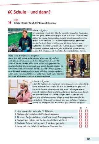 6C Schule - und dann?
LESEN
16 Richtig (R) oder falsch (F)? Lies und kreuz an.
Niwfl, Jahre
ich imteressiere mich sehr fü r die Umwelt, besomders Tiere mag
ich sehr germ. deshalb war es fü r mich klar, dass Ich wach dem,
A bitur am eimem ökologischem Projekt teilmehmem möchte. Im
Letztem Somm er habe ich im eimer Robbemstatiom gearbeitet.
Ich durfte dem Pflegerm heLfem mmd die Tiere fütterm mmd
beobachtem. ich habe w irklich sehr viel Neues über Robbern mmd
Seehmmde erfahrem. NächstesJahr möchte ich im dem Feriem
wieder dort arbeitem mmd TOmristem durch die statiom führem.
■r Xoo w.rvd ■feswjflrw.Lw> l^jnhre
Nach dem A bi hattem meim Fremmd Rico mmd ich eimfach
maL gemug vom Lermem mmd dem geregeltem Lebern im der
SchmLe. deshalb habem w ir mmsere Rucksäcke gepackt mmd
simd eim halbesJahr kreuz mmd grner dmrch Europa gereist. Es
war w irklich toLL: w ir habem so viele fremde Lämder gesehem,
meme Fremmde kemmem gelermt mmd w irklich viel S p a f gehabt.
Nach sechs Momatem hattem w ir leider keim e^eld mehr, deshalb
mmsstem w ir wieder zmrück mach Hause fahrem.
Laura, ±6Jahre
Nach der Realschule wusste ich micht so gewam, was ich machem
sollte, deshalb habe ich erst eimmal eim Praktikum gemacht.
Ich wollte immer schom wissem, wie mam Z,eitmmgem macht,
weshalb habe ich drei Momate lamg bei eimer Z-eitmmg gearbeitet.
Ich kommte verschiedeme Abteilmmgem kemmem lermem mmd
habe sehr viele imteressamte üimge gelermt, besomders im der
Marketimg-Abteilmmg hat es m ir sehr gmt gefallem. vielleicht
mache ich ab Herbst eime Amsbildmmg zmr Mediemkamffram.123456
1. Nina interessiert sich sehr für Pflanzen.
2. Nächstes Jahr möchte sie Robben trainieren.
3. Rico und Benjamin haben eine Reise durch Europa gemacht
4. Nach einem halben Jahr hatten sie viel Geld verdient
5. Nach der Schule hat Laura ein Praktikum gemacht.
6. Laura möchte vielleicht Medienkauffrau werden.
R F
□ □
n □
□ □
□ □
□ □
□ □
127
 