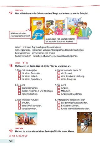 17 Was willst du nach der Schule machen? Fragt und antwortet wie im Beispiel.
SPRECHEN
reisen - mit dem Zug durch ganz Europa fahren
sich engagieren - bei einem sozialen /ökologischen Projekt mitarbeiten
Geld verdienen - schnell einen Job finden
Karriere machen - sofort ein Studium/eine Ausbildung beginnen
h ö r e n ® 30
18 Meldungen im Radio. Was ist richtig? Hör zu und kreuz an.
1. Nico hat ein Angebot
O für einen Ferienjob.
□ für einen Urlaub.
□ für einen Sprachkurs.
2. Er sucht
□ Begleitpersonen.
□ Kinder zwischen 8 und 12 Jahren.
O Italienischlehrer.3
3. Wer Interesse hat, soll
□ anrufen.
□ eine E-Mail schicken.
□ vorbeikommen.
4. Katharina sucht Leute für
D ein Konzert
□ eine Sportveranstaltung.
□ einen Kongress.
5. Sie sucht
□ Jungen.
□ Mädchen.
D Jungen und Mädchen.
6. Interessierte Personen sollen
□ bei der Organisation helfen.
□ Basketball spielen.
□ für die Mannschaften kochen.
0 AB S. 86,16-20
128
 