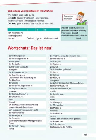 Verbindung von Hauptsätzen mit deshalb
Wir hatten kein Geld mehr.
Deshalb mussten wir nach Hause zurück.
Ich möchte eine Fremdsprache lernen.
Deshalb gehe ich nach der Schule ins Ausland.
Deshalb вводить головне
речення і виражає причину.
Ich möchte eine У реченні з deshalb
Fremdsprache відмінюване слово стоїть на
lernen. Deshalb gehe ich ins Ausland. __________________місці.
Де стоїть
дієслово?
їЧ:
Wortschatz: Das ist neu!
abwechslungsreich
der / die Angestellte, -n
anstrengend
der Arzthelfer, -
aufklären (er klärt auf)
aufregend
die Autowerkstatt, '-en
die Ausbildung, -en
Laura macht eine Ausbildung als
Bankkauffrau.
der Bäcker, -
der / die Bankangestellte, -n
die Begleitperson, -en
betreuen
der Bürokaufmann, "-er
der Chauffeur, -e
denn
deshalb
Ich möchte Köchin werden. Deshalb
probiere ich viele Rezepte aus.
sich engagieren (er engagiert sich)
der Fabrikarbeiter, -
der Ferienjob, -s
die Firma, -en
Mein Vater arbeitet als Manager in einer
Firma.
der Formel-1-Fahrer, -
fremd
die Frisörin, -nen / die Friseurin, -nen
der Frisiersalon, -s
die Frisur, -en
der Gärtner, -
gefährlich
Ein Polizist lebt gefährlich.
der Job, -s
der Kellner, -
der Koch, "e
korrigieren
Der Lehrer komgiert die Klassenarbeiten
das Krankenhaus, "-er
die Krankenschwester, -n
kreativ
die Kundin, -nen
leicht
leiten
der Manager, -
der Mechaniker, -
das Model, -s
monoton
der Nachteil, -e
packen
Hast du den Rucksack schon gepackt?
der Patient, -en
die Polizistin, -nen
das Praktikum, die Praktika
133
 