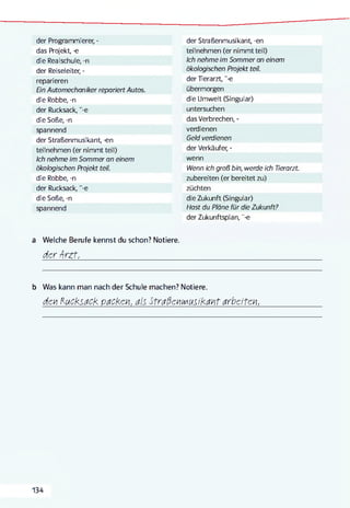 der Programmierer, -
das Projekt, -e
die Realschule, -n
der Reiseleiter, -
reparieren
En Automechaniker repariert Autos.
die Robbe, -n
der Rucksack, "-e
die Soße, -n
spannend
der Straßenmusikant, -en
teilnehmen (er nimmt teil)
Ich nehme im Sommer an einem
ökologischen Projekt teil.
die Robbe, -n
der Rucksack, "-e
die Soße, -n
spannend
der Straßenmusikant, -en
teilnehmen (er nimmt teil)
Ich nehme im Sommer an einem
ökologischen Projekt teil.
der Tierarzt, "-e
übermorgen
die Umwelt (Singular)
untersuchen
das Verbrechen, -
verdienen
Geld verdienen
der Verkäufer, -
wenn
Wenn ich groß bin, werde ich Tierarzt.
zubereiten (er bereitet zu)
züchten
die Zukunft (Singular)
Hast du Pläne für die Zukunft?
der Zukunftsplan, "-e
a Welche Berufe kennst du schon? Notiere.
der -Arzt,__________________________________________________________________
b Was kann man nach der Schule machen? Notiere.
deki Kucksack pacKeki, als Straßekiiviusikakit arbeiten,
134
 