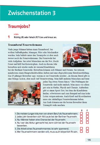Zwischenstation 3
Traumjobs?
LESEN
Richtig (R) oder falsch (F)? Lies und kreuz an.
Traumberuf Feuerwehrmann
Viele junge Männer haben einen Traumberuf. Sie
wollen Fußballspieler. Manager, Pilot oder Mechaniker
werden. Sein' beliebt unter den Traumjobs ist aber auch
immer noch der Feuerwehrmann. Die Feuerwehr hat
viele Aufgaben. Sie rettet Menschen aus der Not. löscht
Feuer und hilft bei Katastrophen. Auch in diesem Jahr
bewerben sich wieder mein' als tausend Kandidaten
bei der Berliner Feuerwehr. Bewerben können sich Männer und Frauen. Sie müssen
mindestens einen Hauptschulabschluss haben und eine abgeschlossene Berufsausbildung.
Ein 25-jähriger Bewerber sagt, warum er zur Feuerwehr möchte: „In diesem Beruf gibt es
eine Menge Action. aber auch viel Verantwortung. Man hilft anderen Menschen und lernt
jeden Tag etwas Neues hinzu.“ Die Prüfungen der
Feuerwehr sind nicht einfach. Man muss vor allem
gut sein in Mathe. Physik und Chemie. Außerdem
gibt es einen Sport-Test, bei dem die Kandidaten
laufen, schwimmen und zum Beispiel aufeine hohe
Leiter steigen müssen. Auch Kraft und Koordination
muss ein zukünftiger Feuerwehrmann haben.
Am Ende können nur die besten Bewerber ihren
Traumjob wahr machen.123456
1. Die meisten Jungen träumen von einem Beruf als Feuerwehrmann.
2. Jedes Jahr bewerben sich 100 Leute bei der Berliner Feuerwehr.
3. Nur Männer haben eine Chance bei der Feuerwehr.
4. Nur wer das Abitur gemacht hat, kann sich bei der Feuerwehr
bewerben.
5. Die Arbeit eines Feuerwehrmannes ist sehr spannend.
6. Wer Feuerwehrmann werden will, muss auch körperlich fit sein.
R F
□ □
□ □
□ □
□ □
□ □
□ □
135
 