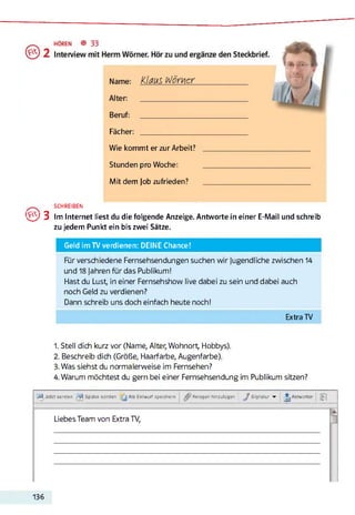 Fächer:
Wie kommt er zur Arbeit? ____________________________________
Stunden pro Woche: ____________________________________
Mit dem Job zufrieden? ____________________________________
SCHREIBEN
Qy3 Im Internet liest du die folgende Anzeige. Antworte in einer E-Mail und schreib
zu jedem Punkt ein bis zwei Sätze.
Geld im TV verdienen: DEINE Chance!
Für verschiedene Fernsehsendungen suchen wir jugendliche zwischen 14
und 18 Jahren für das Publikum!
Hast du Lust, in einer Fernsehshow live dabei zu sein und dabei auch
noch Geld zu verdienen?
Dann schreib uns doch einfach heute noch!
Extra TV
1. Stell dich kurz vor (Name, Alter, Wohnort Hobbys).
2. Beschreib dich (Größe, Haarfarbe, Augenfarbe).
3. Was siehst du normalerweise im Fernsehen?
4. Warum möchtest du gern bei einer Fernsehsendung im Publikum sitzen?
Jetzt senden Später senden Als Entwurf speichern Anlagen hmzulügen ^ Signatur ▼ Antworter WÎ
Liebes Team von Extra TV,
136
 