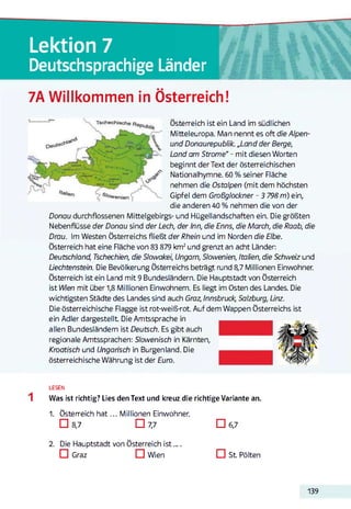 Lektion 7
Deutschsprachige Länder
7A Willkommen in Österreich!
Österreich ist ein Land im südlichen
Mitteleuropa. Man nennt es oft dieAlpen-
und Donaurepublik. „Land der Berge,
Land am Strom e“ - mit diesen Worten
beginnt der Text der österreichischen
Nationalhymne. 60 % seiner Fläche
nehmen die Ostalpen (mit dem höchsten
Gipfel dem Großglockner - 3 798 m) ein,
die anderen 40 % nehmen die von der
Donau durchflossenen Mittelgebirgs- und Hügellandschaften ein. Die größten
Nebenflüsse der Donau sind der Lech, der Inn, die Enns, die March, die Raab, die
Drau. Im Westen Österreichs fließt der Rhein und im Norden die Elbe.
Österreich hat eine Fläche von 83 879 km2und grenzt an acht Länder:
Deutschland, Tschechien, die Slowakei, Ungarn, Slowenien, Italien, die Schweiz und
Liechtenstein. Die Bevölkerung Österreichs beträgt rund 8,7 Millionen Einwohner.
Österreich ist ein Land mit 9 Bundesländern. Die Hauptstadt von Österreich
ist Wien mit über 1,8 Millionen Einwohnern. Es liegt im Osten des Landes. Die
wichtigsten Städte des Landes sind auch Graz, Innsbruck, Salzburg, Linz.
Die österreichische Flagge ist rot-weiß-rot. Auf dem Wappen Österreichs ist
ein Adler dargestellt Die Amtssprache in
allen Bundesländern ist Deutsch. Es gibt auch
regionale Amtssprachen: Slowenisch in Kärnten,
Kroatisch und Ungansch in Burgenland. Die
österreichische Währung ist der Euro.
LESEN
Was ist richtig? Lies den Text und kreuz die richtige Variante an.
1. Österreich h a t... Millionen Einwohner.
□ 8,7 □ 7,7 □ 6,7
2. Die Hauptstadt von Österreich ist ....
IZI Graz CI Wien □ S t Pölten
139
 