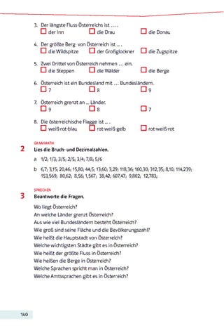 3. Der längste Fluss Österreichs is t . . . .
□ der Inn □ die Drau □ die Donau
4. Der größte Berg von Österreich ist....
□ die Wildspitze C I der Großglockner IZI die Zugspitze
5. Zwei Drittel von Österreich nehmen ... ein.
□ die Steppen □ die Wälder □ die Berge
6. Österreich ist ein Bundesland m it... Bundesländern.
□ 7 □ 8 □ 9
7. Österreich grenzt an „. Länder.
□ 9 □ 8 □ 7
8. Die österreichische Flagge is t....
O weiß-rot-blau O rot-weiß-gelb O rot-weiß-rot
GRAMMATIK
2 Lies die Bruch- und Dezimalzahlen.
a 1/2; 1/3; 3/5; 2/5; 3/4; 7/8; 5/6
b 6,7; 3,15; 20,46; 15,80; 44,5; 13,60; 3,29; 118,36; 160,30; 312,35; 8,10; 114,239;
153,569; 80,62; 8,56; 1,567; 38,42; 607,47; 9,802; 12,783;
SPRECHEN
3 Beantworte die Fragen.
Wo liegt Österreich?
An welche Länder grenzt Österreich?
Aus wieviel Bundesländern besteht Österreich?
Wie groß sind seine Fläche und die Bevölkerungszahl?
Wie heißt die Hauptstadt von Österreich?
Welche wichtigsten Städte gibt es in Österreich?
Wie heißt der größte Fluss in Österreich?
Wie heißen die Berge in Österreich?
Welche Sprachen spricht man in Österreich?
Welche Amtssprachen gibt es in Österreich?
140
 