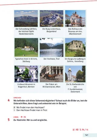 B
Der Schneeberg (2075m), Die Burg Lockenhaus, Das Rathaus von
der höchste Gipfel Burgenland Braunau am Inn,
Niederösterreichs Oberösterreich
Typisches Hotel in Krimml, Der Hechtsee, Tirol Die Burgruine Jadberg in
Salzburg Schlins, Vorarlberg
Lindwurmbrunnen in
Klagenfurt, Kärnten
Der Raker am
Michaelerplatz, Wien
Die St Barbarakirche
von
F. Hundertwasser,
Steiermark
SPRECHEN
4 Wo befinden sich diese Sehenswürdigkeiten? Schaut euch die Bilder an, lest die
Unterschriften, dann fragt und antwortet wie im Beispiel.
E Wo findet man den Hechtsee?
E Den Hechtsee findet man in Tirol.
h ö r e n ® 34
5 Zur Kontrolle: Hör zu und vergleiche.
0 AB S. 94,1-4
141
 