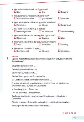 3. Wie heißt die Hauptstadt der Steiermark?
□ Linz □ Graz
4. Was Besonderes hat das Bundesland Tirol?
IZI schöne Landschaften große Städte
5. Welches Bundesland Österreichs ist das südlichste?
CI Vorarlberg CIKärnten
6. Wie heißt der höchste Berg in Osttirol?
CI der Großglockner die Wildspitze
7. Welches Bundesland ist das bevölkerungsreichste?
□ Steiermark □ Salzburg
8. Welches Bundesland ist der Geburtsort von Mozart?
□ Tirol □ Steiermark
9. Wessen Hauptstadt ist Bregenz?
□ Der Steiermark □ Kärntens
□ Bregenz
□ viele Seen
□ Burgenland
□ der Schneeberg
□ Wien
□ Salzburg
CI Vorarlbergs
SPRECHEN
7 Ergänze diese Sätze durch die Informationen aus dem Text „Österreichische
Bundesländer“.
Das größte Bundesland ist ....
Das zweitgrößte Bundesland is t... .
Das kleinste Bundesland is t... .
Das bevölkerungsreichste Bundesland ist....
Die Landeshauptstadt von Niederösterreich is t....
Oberösterreich ist mit einer Fläche von 11982 km2und mit 1,4 Millionen
Einwohnern d as... Bundesland Österreichs.
In Vorarlberg leben ... Einwohner.
Tirol hat besonders... Landschaften.
Das Burgenland ist d as... und nach der Einwohnerzahl... Bundesland
Österreichs.
Wien ist eines d er... Österreichs und zugleich... des Bundeslandes Wien.
Salzburg ist die Hauptstadt des Bundeslandes....
0 AB S. 95, 5-7
143
 