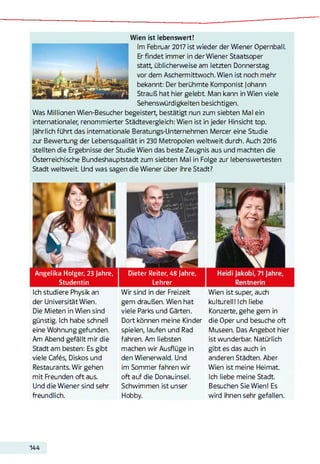 Wien ist lebenswert!
Im Februar 2017 ist wieder der Wiener Opernball.
Erfindet immer in der Wiener Staatsoper
statt, üblicherweise am letzten Donnerstag
vor dem Aschermittwoch. Wien ist noch mehr
bekannt: Der berühmte Komponist Johann
Strauß hat hier gelebt Man kann in Wien viele
Sehenswürdigkeiten besichtigen.
Was Millionen Wien-Besucher begeistert, bestätigt nun zum siebten Mal ein
internationaler, renommierter Städtevergleich: Wien ist in jeder Hinsicht top.
jährlich führt das internationale Beratungs-Unternehmen Mercer eine Studie
zur Bewertung der Lebensqualität in 230 Metropolen weltweit durch. Auch 2016
stellten die Ergebnisse der Studie Wien das beste Zeugnis aus und machten die
Österreichische Bundeshauptstadt zum siebten Mal in Folge zur lebenswertesten
Stadt weltweit Und was sagen die Wiener über ihre Stadt?
Angelika Holger, 23 Jahre,
Studentin
Ich studiere Physik an
der Universität Wien.
Die Mieten in Wien sind
günstig. Ich habe schnell
eine Wohnung gefunden.
Am Abend gefällt mir die
Stadt am besten: Es gibt
viele Cafés, Diskos und
Restaurants. Wir gehen
mit Freunden oft aus.
Und die Wiener sind sehr
freundlich.
Dieter Reiter, 48 Jahre,
Lehrer
Wir sind in der Freizeit
gern draußen. Wien hat
viele Parks und Gärten.
Dort können meine Kinder
spielen, laufen und Rad
fahren. Am liebsten
machen wir Ausflüge in
den Wienerwald. Und
im Sommer fahren wir
oft auf die Donauinsel.
Schwimmen ist unser
Hobby.
Wien ist super, auch
kulturell! Ich liebe
Konzerte, gehe gern in
die Oper und besuche oft
Museen. Das Angebot hier
ist wunderbar. Natürlich
gibt es das auch in
anderen Städten. Aber
Wien ist meine Heimat.
Ich liebe meine Stadt.
Besuchen Sie Wien! Es
wird ihnen sehr gefallen.
144
 