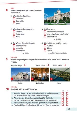 LESEN
Was ist richtig? Lies den Text auf Seite 144
und kreuz an.
1. Wien ist eine Stadt in ...
□ Frankreich.
□ Österreich.
G Polen.
2. Wien liegt im Bundesland ...
IZI Kärnten.
G Burgenland.
□ Wien.
3. Der Wiener Opernball fin d et...
G jeden Sommer
CI jedes Jahr
ö jeden Monat
... statt.
4. In Wien h a t ...
□ Johann Sebastian Bach
n Johann Wolfgang von Goethe
CI Johann Strauß
... gelebt
5. 2016 schätzte man Wien zum ...
CI zweiten
CI dritten
O l siebten
... Mal als lebenswert ein.
SPRECHEN
Warum mögen Angelika Holger, Dieter Reiter und Heidi Jakobi Wien? Ordne die
Fotos zu.
Angelika Holger □ Dieter Reiter □ Heidi Jakobi CI
Kultur Nachtleben Natur
SPRECHEN
Richtig (R) oder falsch (F)? Kreuz an.123456
1. Angelika Holger hat als Studentin schnell einen Job gefunden.
2. Die Wiener zahlen viel Geld für ihre Wohnungen.
3. Wien hat viele Grünanlagen, das ist gut für die Kinder.
4. Familie Reiter fährt im Sommer gewöhnlich an die Ostsee.
5. Heidi Jakobi meint, dass Wien ein großes Kulturangebot hat
6. Frau Jakobi liebt ihre Stadt und lädt alle ein, Wien zu besuchen.
R F
□ □
□ □
□ □
□ □
□ □
□ □
 
