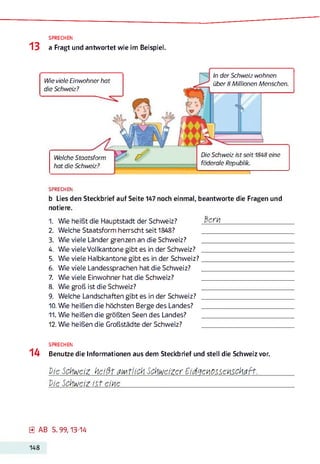 SPRECHEN
13 a Fragt und antwortet wie im Beispiel.
Wie viele Einwohner hat
die Schweiz?
In der Schweiz wohnen
über 8 Millionen Menschen.
Welche Staatsform
hat die Schweiz?
Die Schweiz ist seit 1848 eine
föderale Republik.
SPRECHEN
b Lies den Steckbrief auf Seite 147 noch einmal, beantworte die Fragen und
notiere.
1. Wie heißt die Hauptstadt der Schweiz? ßcH4_______________________
2. Welche Staatsform herrscht seit 1848? ______________________________
3. Wie viele Länder grenzen an die Schweiz? ______________________________
4. Wie viele Vollkantone gibt es in der Schweiz? ______________________________
5. Wie viele Halbkantone gibt es in der Schweiz?______________________________
6. Wie viele Landessprachen hat die Schweiz? ______________________________
7. Wie viele Einwohner hat die Schweiz? ______________________________
8. Wie groß ist die Schweiz? ______________________________
9. Welche Landschaften gibt es in der Schweiz? ______________________________
10. Wie heißen die höchsten Berge des Landes? ______________________________
11. Wie heißen die größten Seen des Landes? ______________________________
12. Wie heißen die Großstädte der Schweiz? ______________________________
SPRECHEN
14 Benutze die Informationen aus dem Steckbrief und stell die Schweiz vor.
Die Schweiz heißt aMtlich Schweizer Eidgekiossckischaft.
Vie Schweiz ist eine_____________________________________________________
0 AB S. 99,13-14
148
 