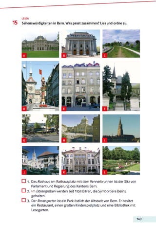 LESEN
15 Sehenswürdigkeiten in Bern. Was passt zusammen? Lies und ordne zu.
Das Rathaus am Rathausplatz mit dem Vennerbrunnen ist der Sitz von
Parlament und Regierung des Kantons Bern.
□ 2. Im Bärengraben werden seit 1858 Bären, die Symboltiere Berns,
gehalten.
□ 3. Der Rosengarten ist ein Park östlich der Altstadt von Bern. Er besitzt
ein Restaurant, einen großen Kinderspielplatz und eine Bibliothek mit
Lesegarten.
149
 