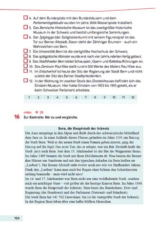 □ 4. Auf dem Bundesplatz mit den Bundeshäusern und dem
Parlamentsgebäude wurden im jahre 2004 Wasserspiele installiert.
□ 5. Das Bernische Historische Museum ist das zweitgrößte historische
Museum in der Schweiz und besitzt umfangreiche Sammlungen.
□ 6. Der Zytglogge (der Zeitglockenturm) mit seinem Figurenspiel ist das
Tor zur Berner Altstadt. Davor steht der Zähringer Brunnen - auch ein
Wahrzeichen von Bern.
□ 7. Die Universität Bern ist die viertgrößte Hochschule der Schweiz.
C ] 8. Das spätgotische Münster wurde erst nach vier Jahrhunderten fertig gebaut.
□ 9. Das Stadttheater Bern bietet Schauspiel-, Opern- und Ballettaufführungen an.
□ 10. Das Zentrum Paul Klee stellt rund 4 000 Werke des Malers Paul Klee aus.
□ 11. Im Eriacherhof ist heute der Sitz der Regierung der Stadt Bern und nicht
zuletzt der Sitz des Berner Stadtpräsidenten.
□ 12. In der Wohnung im zweiten Stock des Ensteinhauses befindet sich das
Einstein-Museum. Hier hatte Einstein von 1903 bis 1905 gelebt, als er
beim Schweizer Parlament arbeitete.
7 8 9 10 11
hören ® 35
Zur Kontrolle: Hör zu und vergleiche.
Bei n, die Hauptstadt der Schweiz
Die Aare entspringt in den Alpen und fließt durch das schweizerische Mittelland
dem Jura zu. I11einer Schleife dieses Flusses gründete im Jahre 1191 ein Herzog
die Stadt Bern. Weil er der neuen Stadt einen Namen geben musste, gmg der
Herzog auf die Jagd. Das erste Tier, das er erlegte, war ein Bär. Deshalb heißt die
Stadt jetzt auch Bern. Seit dem 13. Jahrhundert ist der Bär das Wappentier Berns.
I111Jahre 1405 brannte die Stadt mit ihren Holzhäusern ab. Nim bauten die Berner
ihre Häuser aus Sandstein und mit den typischen Arkaden (in Bern heißen sie
„Lauben“). Die Berner Altstadt sieht immer noch aus wie vor fünfhundert Jahren.
Dank den „Lauben“ kann man auch bei Regen ohne Schirm den Schaufenstern
entlang bummeln - man wird nicht nass!
I11116. und 17. Jahrhundert war Bern nicht nur eine wohlhabende Stadt, sondern
auch ein mächtiger Staat - viel größer als der heutige Kanton Bern. I111Jahre 1848
wurde Bern die Hauptstadt der Schweiz. Man baute das Bundeshaus. Dort sind
Regierung (der Bundesrat) und das Parlament (National- und Ständerat).
Die Stadt Bern hat 141 762 Einwohner. Sie ist die viertgrößte Stadt der Schweiz.
I11der Region Bern leben über eine halbe Million Menschen.
 