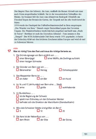Der längste Fluss der Schweiz, die Aare, umfließt die Berner Altstadt mit einer
nach Osten ausgreifenden Schleife. Sie ist der wasserreichste Nebenfluss des
Rheins. Im Sommer lädt die Aare zum ultimativen Badespaß. Ebenfalls am
Flusslauf liegen der Botanische Garten, der Tierpark und das alte Stadtviertel der
Matte.
1954 wurde das Finalspiel der Fußballweltmeisterschaft in Bern ausgetragen:
„Das Wunder von Bern." Damals siegte Deutschland gegen den Favoriten
Ungarn. Das Wankdorfstadion wurde kürzlich umgebaut und heißt nun „Stade
de Sitisse“. Berühmt ist auch das Eisstadion Allmend - Fans nennen es den
„Tempel“. Der SCB (Schlittschuh-Club Bern) wurde 1931 gegründet, ist heute
der Eishockey-Klub mit den höchsten Zuschauerzahlen Europas und wird ab und
zu Schweizer Meister.
LESEN
17 Was ist richtig? Lies den Text und kreuz die richtige Variante an.
1. Die Gründungssage von Bern erzählt von ... .
n einer Bärenjagd D einer Wölfin, die Zwillinge aufzieht
IZI einer riesigen Schnecke
2. Der Gründer von Bern warein . . . .
C I BärenWärter C I Herzog □ Eishockeyspieler
3. Das Wappentier Berns is t ... .
□ ein Adler □ ein Bär □ ein Hund
4. Im 16. und 17. Jahrhundert war Bern eine ... Stadt
D arme C I große □ wohlhabende
5. Im Bundeshaus . . . .
□ ist die Regierung der Schweiz
C I spielt man Eishockey um den Schweizer Meister
C I befindet sich die Direktion der Marzilibahn (Standseilbahn)
6. Wie viele Schweizer Städte sind größer als Bern?
□ 3 □ 12 □ 257
7. Die Aare ist der Nebenfluss von . . . .
C dem Rhein D der Elbe D der Donau
151
 