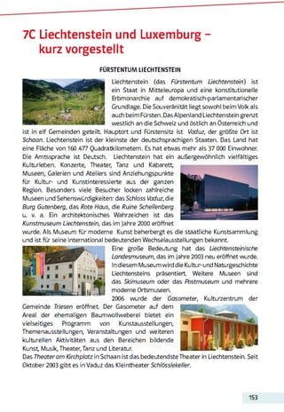 7С Liechtenstein und Luxemburg -
kurz vorgestellt
FÜRSTENTUM LIECHTENSTEIN
Liechtenstein (das Fürstentum Liechtenstein) ist
ein Staat in Mitteleuropa und eine konstitutionelle
Erbmonarchie auf demokratisch-parlamentarischer
Grundlage. Die Souveränität liegt sowohl beim Volk als
auch beim Fürsten. Das Alpenland Liechtenstein grenzt
westlich an die Schweiz und östlich an Österreich und
ist in elf Gemeinden geteilt. Hauptort und Fürstensitz ist Vaduz, der größte Ort ist
Schaan. Liechtenstein ist der kleinste der deutschsprachigen Staaten. Das Land hat
eine Fläche von 160 477 Quadratkilometern. Es hat etwas mehr als 37 000 Einwohner.
Die Amtssprache ist Deutsch. Liechtenstein hat ein außergewöhnlich vielfältiges
Kulturleben. Konzerte, Theater, Tanz und Kabarett
Museen, Galerien und Ateliers sind Anziehungspunkte
für Kultur- und Kunstinteressierte aus der ganzen
Region. Besonders viele Besucher locken zahlreiche
Museen und Sehenswürdigkeiten: das Schloss Vaduz, die
Burg Gutenberg, das Rote Haus, die Ruine Schellenberg
u. v. a. Ein architektonisches Wahrzeichen ist das
Kunstmuseum Liechtenstein, das im Jahre 2000 eröffnet
wurde. Als Museum für moderne Kunst beherbergt es die staatliche Kunstsammlung
und ist für seine international bedeutenden Wechselausstellungen bekannt.
Eine große Bedeutung hat das Liechtensteinische
Landesmuseum, das im Jahre 2003 neu eröffnet wurde.
In diesem Museum wird die Kultur- und Naturgeschichte
Liechtensteins präsentiert. Weitere Museen sind
das Skimuseum oder das Postmuseum und mehrere
moderne Ortsmuseen.
2006 wurde der Gasometer, Kulturzentrum der
Gemeinde Triesen eröffnet Der Gasometer auf dem
Areal der ehemaligen Baumwollweberei bietet ein
vielseitiges Programm von Kunstausstellungen,
Themenausstellungen, Veranstaltungen und weiteren
kulturellen Aktivitäten aus den Bereichen bildende
Kunst Musik, Theater, Tanz und Literatur.
Das Theater am Kirchplatz in Schaan istdas bedeutendste Theater in Liechtenstein. Seit
Oktober 2003 gibt es in Vaduz das Kleintheater Schlösslekeller.
153
 