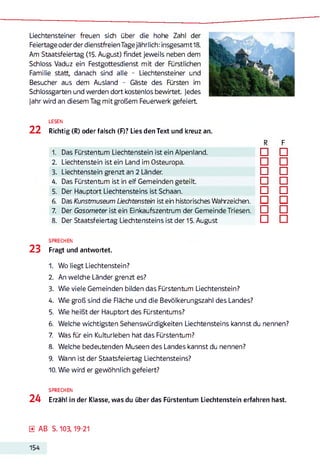 Liechtensteiner freuen sich über die hohe Zahl der
Feiertage oderder dienstfreien Tagejährlich: insgesamt18.
Am Staatsfeiertag (15. August) findet jeweils neben dem
Schloss Vaduz ein Festgottesdienst mit der Fürstlichen
Familie statt, danach sind alle - Liechtensteiner und
Besucher aus dem Ausland - Gäste des Fürsten im
Schlossgarten und werden dort kostenlos bewirtet. Jedes
jahr wird an diesem Tag mit großem Feuerwerk gefeiert
22
LESEN
Richtig (R) oder falsch (F)? Lies den Text und kreuz an.
R F
1. Das Fürstentum Liechtenstein ist ein Alpenland. □ □
2. Liechtenstein ist ein Land im Osteuropa. □ □
3. Liechtenstein grenzt an 2 Länder. □ □
4. Das Fürstentum ist in elf Gemeinden geteilt. □ □
5. Der Hauptort Liechtensteins ist Schaan. □ □
6. Das Kunstmuseum Liechtenstein ist ein historisches Wahrzeichen. □ □
7. Der Gasometer ist ein Einkaufszentrum der Gemeinde Triesen. □ □
8. Der Staatsfeiertag Liechtensteins ist der 15. August □ □
SPRECHEN
23 Fragt und antwortet.
1. Wo liegt Liechtenstein?
2. An welche Länder grenzt es?
3. Wie viele Gemeinden bilden das Fürstentum Liechtenstein?
4. Wie groß sind die Fläche und die Bevölkerungszahl des Landes?
5. Wie heißt der Hauptort des Fürstentums?
6. Welche wichtigsten Sehenswürdigkeiten Liechtensteins kannst du nennen?
7. Was für ein Kulturleben hat das Fürstentum?
8. Welche bedeutenden Museen des Landes kannst du nennen?
9. Wann ist der Staatsfeiertag Liechtensteins?
10. Wie wird er gewöhnlich gefeiert?
SPRECHEN
24 Erzähl in der Klasse, was du über das Fürstentum Liechtenstein erfahren hast.
0 AB S. 103,19-21
154
 